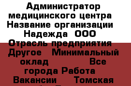 Администратор медицинского центра › Название организации ­ Надежда, ООО › Отрасль предприятия ­ Другое › Минимальный оклад ­ 30 000 - Все города Работа » Вакансии   . Томская обл.,Томск г.